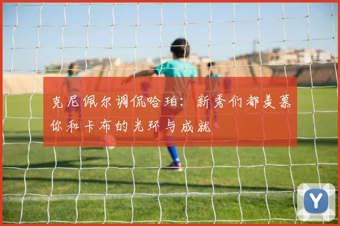克尼佩尔调侃哈珀：新秀们都羡慕你和卡布的光环与成就