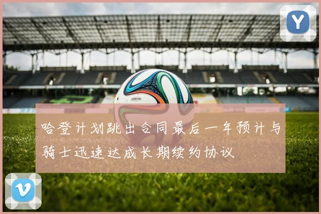 哈登计划跳出合同最后一年预计与骑士迅速达成长期续约协议