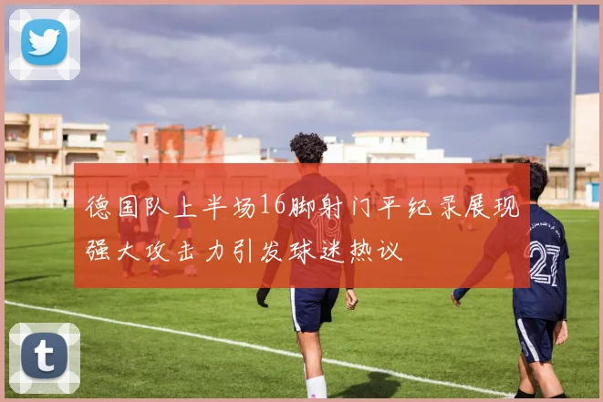 德国队上半场16脚射门平纪录展现强大攻击力引发球迷热议