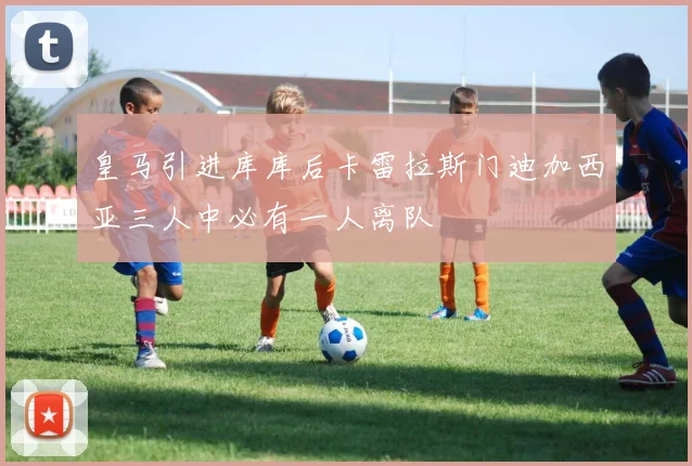 皇马引进库库后卡雷拉斯门迪加西亚三人中必有一人离队